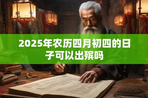 2025年农历四月初四的日子可以出殡吗 2025年农历四月初四的日子可以出殡吗