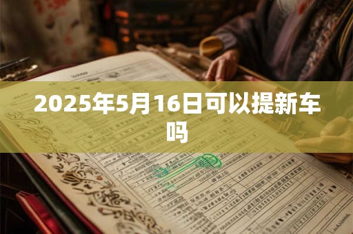 2025年5月16日可以提新车吗 2025年5月16日可以提新车吗