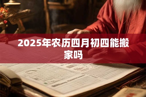 2025年农历四月初四能搬家吗 2025年农历四月初四能搬家吗