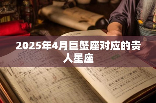 2025年4月巨蟹座对应的贵人星座 2025年4月巨蟹座对应的贵人星座