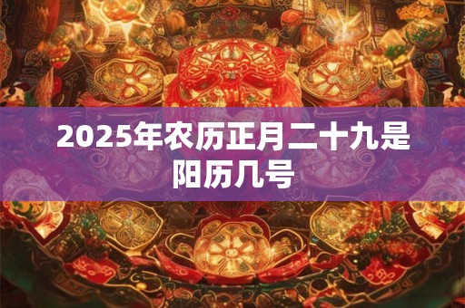 2025年农历正月二十九是阳历几号 2025年农历正月二十九是阳历几号