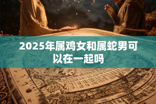 2025年属鸡女和属蛇男可以在一起吗 2025年属鸡女和属蛇男可以在一起吗