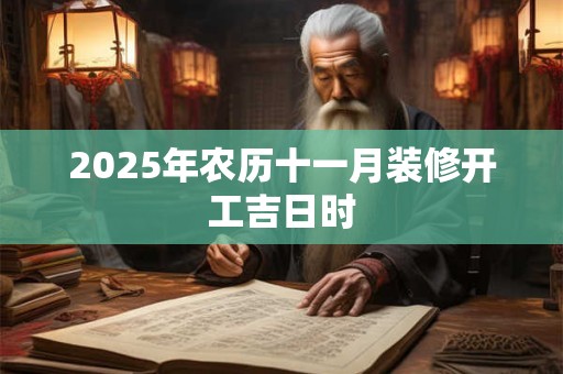 2025年农历十一月装修开工吉日时 2025年农历十一月装修开工吉日时