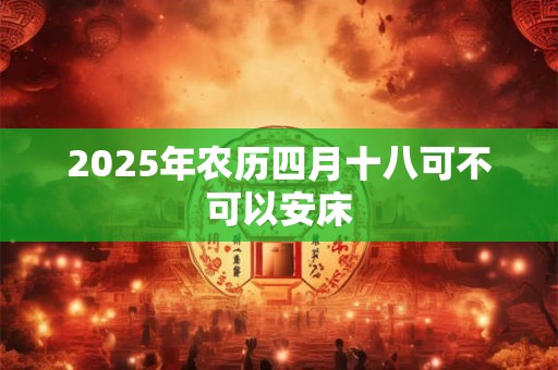 2025年农历四月十八可不可以安床 2025年农历四月十八可不可以安床