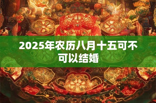 2025年农历八月十五可不可以结婚 2025年农历八月十五可不可以结婚