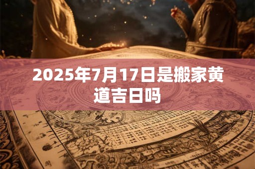 2025年7月17日是搬家黄道吉日吗 2025年7月17日是搬家黄道吉日吗