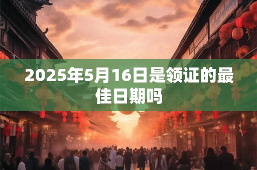 2025年5月16日是领证的最佳日期吗 2025年5月16日是领证的最佳日期吗