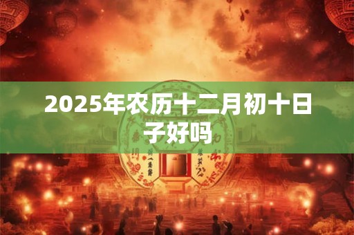 2025年农历十二月初十日子好吗 2025年农历十二月初十日子好吗