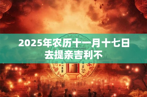 2025年农历十一月十七日去提亲吉利不 2025年农历十一月十七日去提亲吉利不