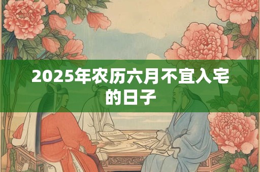 2025年农历六月不宜入宅的日子 2025年农历六月不宜入宅的日子