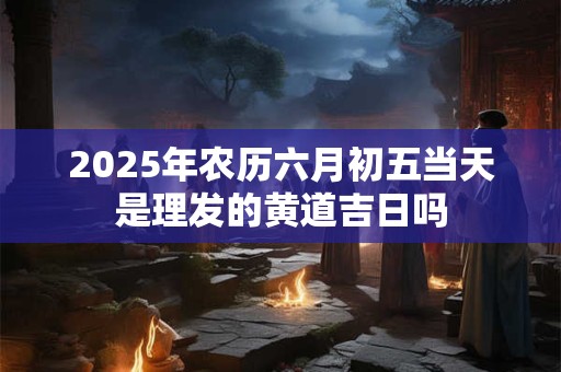 2025年农历六月初五当天是理发的黄道吉日吗 2025年农历六月初五当天是理发的黄道吉日吗