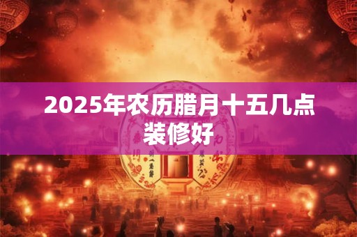 2025年农历腊月十五几点装修好 2025年农历腊月十五几点装修好