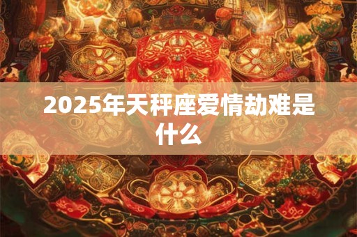 2025年天秤座爱情劫难是什么 2025年天秤座爱情劫难是什么