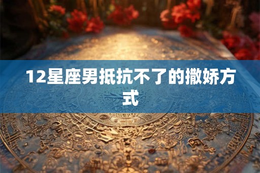 12星座男抵抗不了的撒娇方式 12星座男抵抗不了的撒娇方式