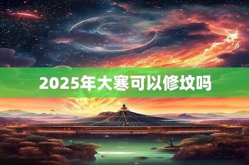 2025年大寒可以修坟吗 2025年大寒可以修坟吗