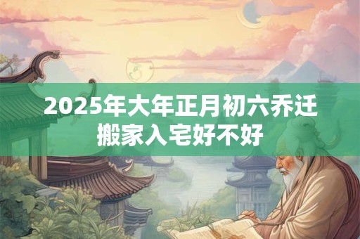 2025年大年正月初六乔迁搬家入宅好不好