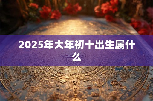2025年大年初十出生属什么 2025年大年初十出生属什么