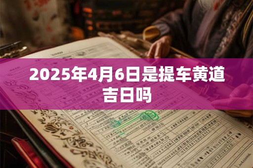 2025年4月6日是提车黄道吉日吗 2025年4月6日是提车黄道吉日吗