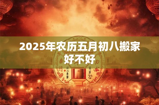 2025年农历五月初八搬家好不好 2025年农历五月初八搬家好不好