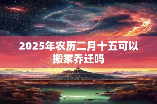 2025年农历二月十五可以搬家乔迁吗 2025年农历二月十五可以搬家乔迁吗