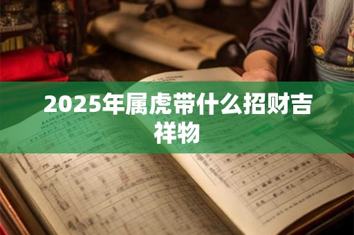 2025年属虎带什么招财吉祥物 2025年属虎带什么招财吉祥物