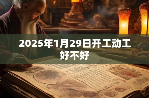 2025年1月29日开工动工好不好 2025年1月29日开工动工好不好