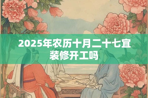 2025年农历十月二十七宜装修开工吗 2025年农历十月二十七宜装修开工吗