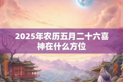 2025年农历五月二十六喜神在什么方位 2025年农历五月二十六喜神在什么方位