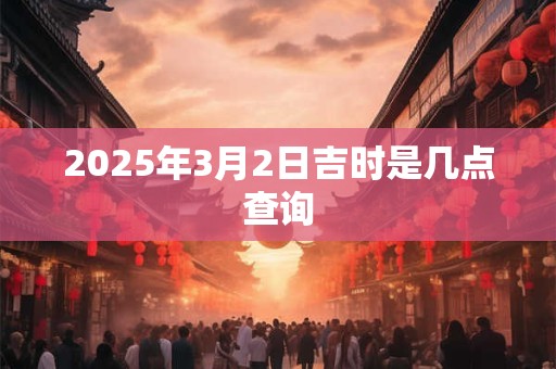 2025年3月2日吉时是几点查询 2025年3月2日吉时是几点查询