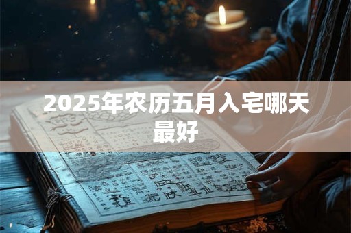 2025年农历五月入宅哪天最好 2025年农历五月入宅哪天最好