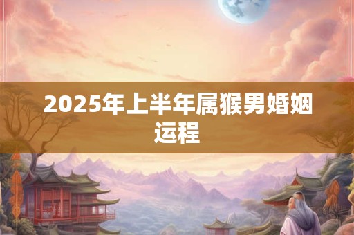 2025年上半年属猴男婚姻运程 2025年上半年属猴男婚姻运程