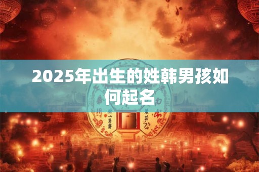2025年出生的姓韩男孩如何起名 2025年出生的姓韩男孩如何起名