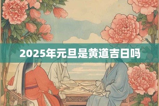 2025年元旦是黄道吉日吗 2025年元旦是黄道吉日吗