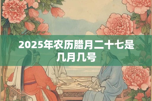 2025年农历腊月二十七是几月几号 2025年农历腊月二十七是几月几号