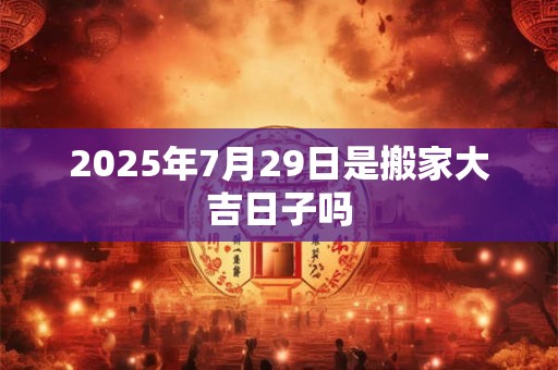 2025年7月29日是搬家大吉日子吗 2025年7月29日是搬家大吉日子吗