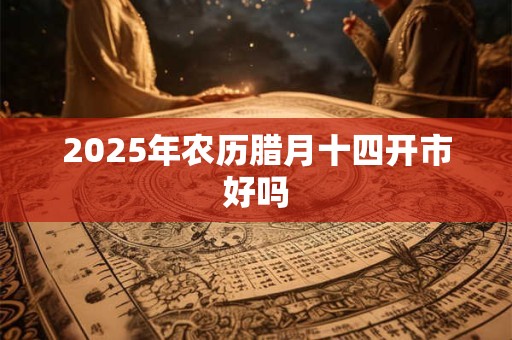 2025年农历腊月十四开市好吗 2025年农历腊月十四开市好吗