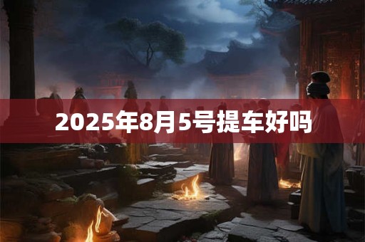 2025年8月5号提车好吗 2025年8月5号提车好吗