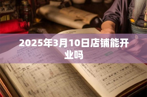 2025年3月10日店铺能开业吗 2025年3月10日店铺能开业吗