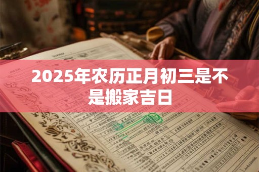 2025年农历正月初三是不是搬家吉日 2025年农历正月初三是不是搬家吉日