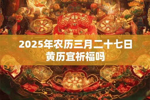 2025年农历三月二十七日黄历宜祈福吗 2025年农历三月二十七日黄历宜祈福吗