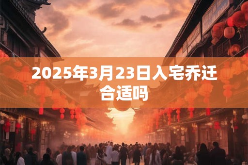 2025年3月23日入宅乔迁合适吗 2025年3月23日入宅乔迁合适吗