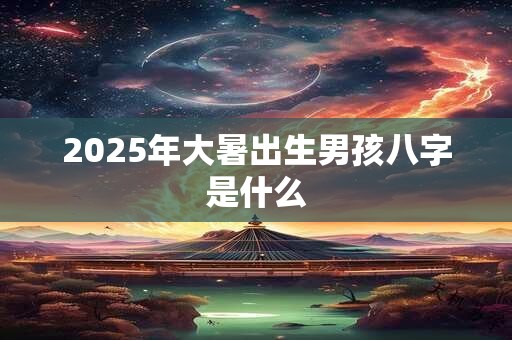 2025年大暑出生男孩八字是什么 2025年大暑出生男孩八字是什么