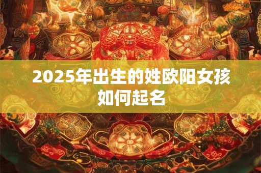2025年出生的姓欧阳女孩如何起名 2025年出生的姓欧阳女孩如何起名