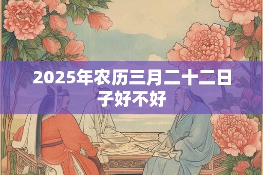 2025年农历三月二十二日子好不好 2025年农历三月二十二日子好不好