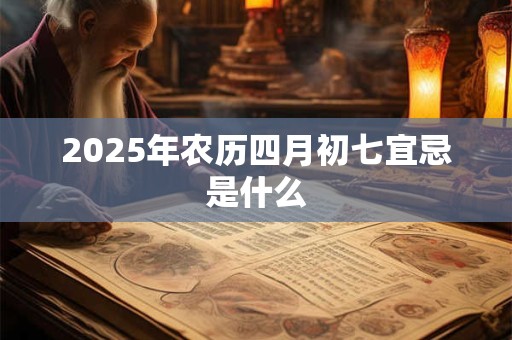 2025年农历四月初七宜忌是什么 2025年农历四月初七宜忌是什么