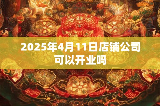 2025年4月11日店铺公司可以开业吗 2025年4月11日店铺公司可以开业吗