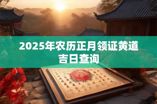 2025年农历正月领证黄道吉日查询 2025年农历正月领证黄道吉日查询