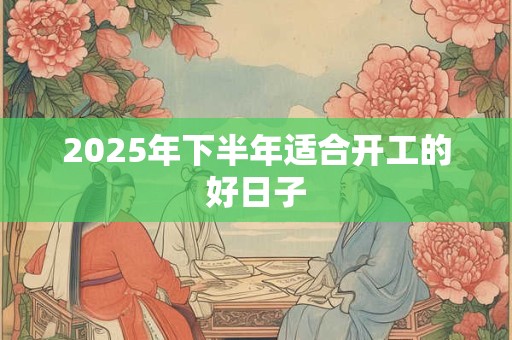 2025年下半年适合开工的好日子 2025年下半年适合开工的好日子