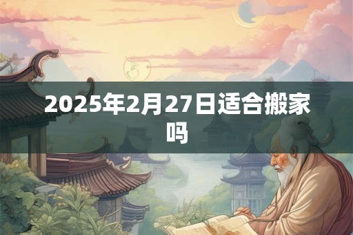 2025年2月27日适合搬家吗 2025年2月27日适合搬家吗