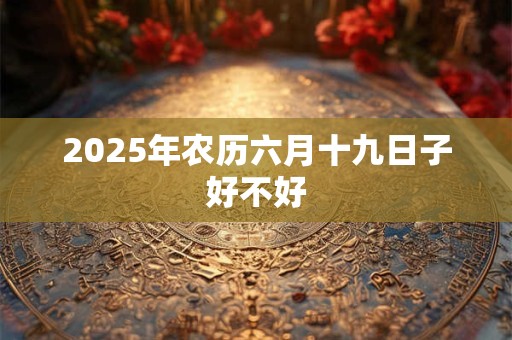 2025年农历六月十九日子好不好 2025年农历六月十九日子好不好